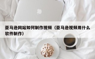 中卫亚马逊网站如何制作视频（亚马逊视频用什么软件制作）